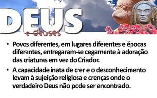 • Povos diferentes, em lugares diferentes e épocas
  diferentes, entregaram-se cegamente à adoração
  das criaturas em vez do Criador.
• A capacidade inata de crer e o desconhecimento
  levam à sujeição religiosa e crenças onde o
  verdadeiro Deus não pode ser encontrado.
 