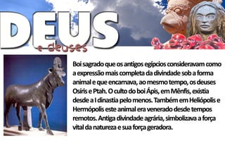 Boi sagrado que os antigos egípcios consideravam como
a expressão mais completa da divindade sob a forma
animal e que encarnava, ao mesmo tempo, os deuses
Osíris e Ptah. O culto do boi Ápis, em Mênfis, existia
desde a I dinastia pelo menos. Também em Heliópolis e
Hermópolis este animal era venerado desde tempos
remotos. Antiga divindade agrária, simbolizava a força
vital da natureza e sua força geradora.
 