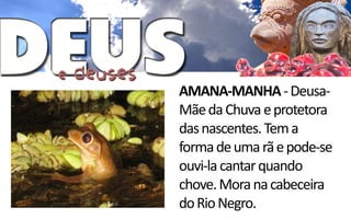 AMANA-MANHA - Deusa-
Mãe da Chuva e protetora
das nascentes. Tem a
forma de uma rã e pode-se
ouvi-la cantar quando
chove. Mora na cabeceira
do Rio Negro.
 