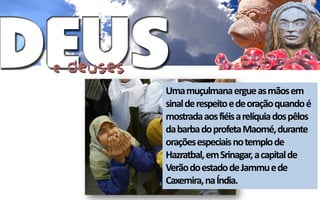 Uma muçulmana ergue as mãos em
sinal de respeito e de oração quando é
mostrada aos fiéis a relíquia dos pêlos
da barba do profeta Maomé, durante
orações especiais no templo de
Hazratbal, em Srinagar, a capital de
Verão do estado de Jammu e de
Caxemira, na Índia.
 