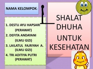 NAMA KELOMPOK:
SHALAT
DHUHA
UNTUK
KESEHATAN
1. DESTU AYU HAPSARI
(PERAWAT)
2. DEFITA ANDAYANI
(ILMU GIZI)
3. LAILATUL FAJRIYAH A.
(ILMU GIZI)
4. TRI ADITIYA PUTRI
(PERAWAT)
 