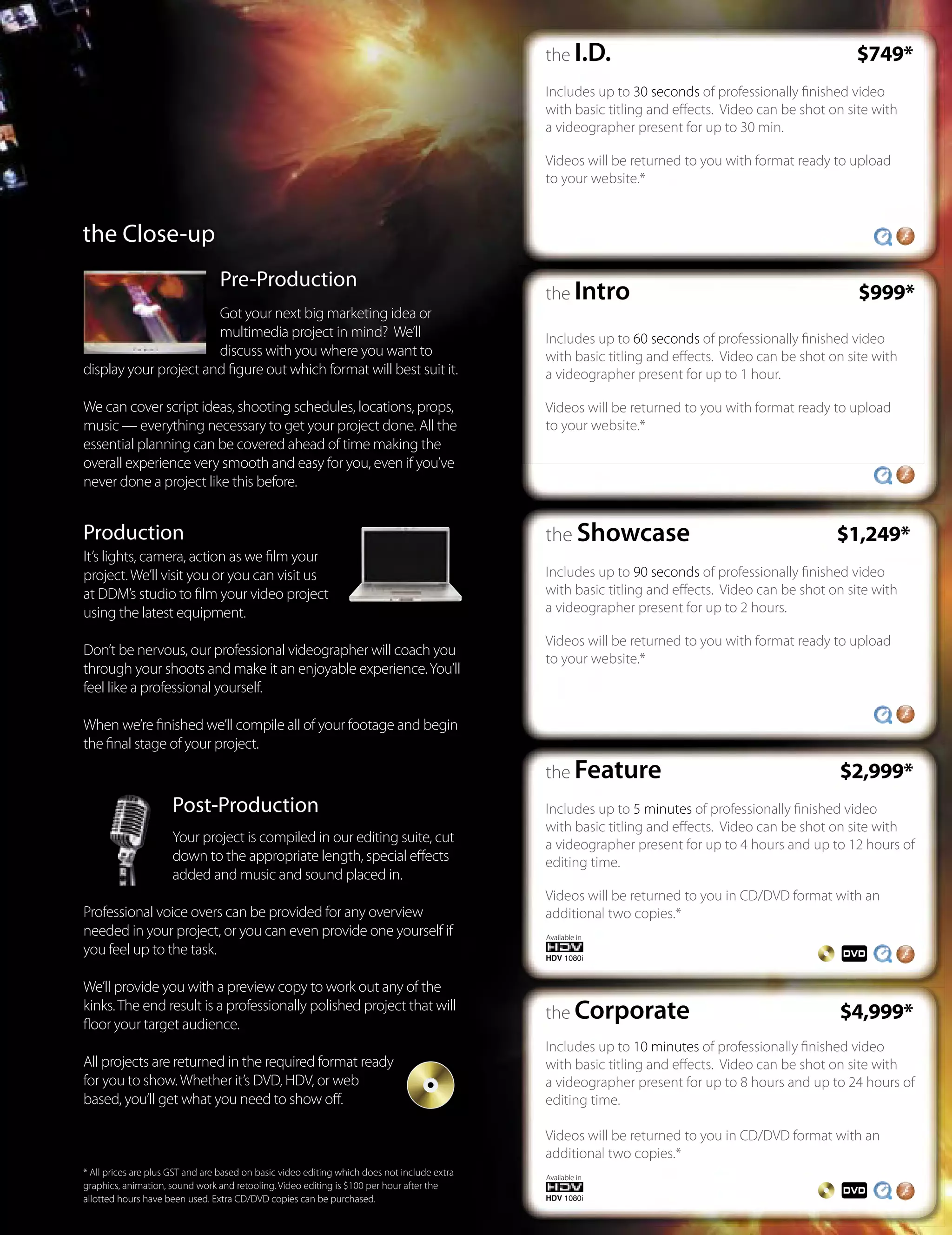 the I.D.                                             $749*
                                                                                              Includes up to 30 seconds of professionally ﬁnished video
                                                                                              with basic titling and eﬀects. Video can be shot on site with
                                                                                              a videographer present for up to 30 min.

                                                                                              Videos will be returned to you with format ready to upload
                                                                                              to your website.*


the Close-up
                                 Pre-Production
                                                                                              the Intro                                             $999*
                       Got your next big marketing idea or
                       multimedia project in mind? We’ll                                      Includes up to 60 seconds of professionally ﬁnished video
                       discuss with you where you want to                                     with basic titling and eﬀects. Video can be shot on site with
display your project and ﬁgure out which format will best suit it.                            a videographer present for up to 1 hour.

We can cover script ideas, shooting schedules, locations, props,                              Videos will be returned to you with format ready to upload
music — everything necessary to get your project done. All the                                to your website.*
essential planning can be covered ahead of time making the
overall experience very smooth and easy for you, even if you’ve
never done a project like this before.


Production                                                                                    the Showcase                                      $1,249*
It’s lights, camera, action as we ﬁlm your
project. We’ll visit you or you can visit us                                                  Includes up to 90 seconds of professionally ﬁnished video
at DDM’s studio to ﬁlm your video project                                                     with basic titling and eﬀects. Video can be shot on site with
using the latest equipment.                                                                   a videographer present for up to 2 hours.

                                                                                              Videos will be returned to you with format ready to upload
Don’t be nervous, our professional videographer will coach you
                                                                                              to your website.*
through your shoots and make it an enjoyable experience. You’ll
feel like a professional yourself.

When we’re ﬁnished we’ll compile all of your footage and begin
the ﬁnal stage of your project.
                                                                                              the Feature                                        $2,999*
                     Post-Production                                                          Includes up to 5 minutes of professionally ﬁnished video
                                                                                              with basic titling and eﬀects. Video can be shot on site with
                     Your project is compiled in our editing suite, cut                       a videographer present for up to 4 hours and up to 12 hours of
                     down to the appropriate length, special eﬀects                           editing time.
                     added and music and sound placed in.
                                                                                              Videos will be returned to you in CD/DVD format with an
Professional voice overs can be provided for any overview                                     additional two copies.*
needed in your project, or you can even provide one yourself if                               Available in
you feel up to the task.

We’ll provide you with a preview copy to work out any of the
kinks. The end result is a professionally polished project that will
                                                                                              the Corporate                                      $4,999*
ﬂoor your target audience.
                                                                                              Includes up to 10 minutes of professionally ﬁnished video
All projects are returned in the required format ready                                        with basic titling and eﬀects. Video can be shot on site with
for you to show. Whether it’s DVD, HDV, or web                                                a videographer present for up to 8 hours and up to 24 hours of
based, you’ll get what you need to show oﬀ.                                                   editing time.

                                                                                              Videos will be returned to you in CD/DVD format with an
                                                                                              additional two copies.*
* All prices are plus GST and are based on basic video editing which does not include extra   Available in
graphics, animation, sound work and retooling. Video editing is $100 per hour after the
allotted hours have been used. Extra CD/DVD copies can be purchased.
 