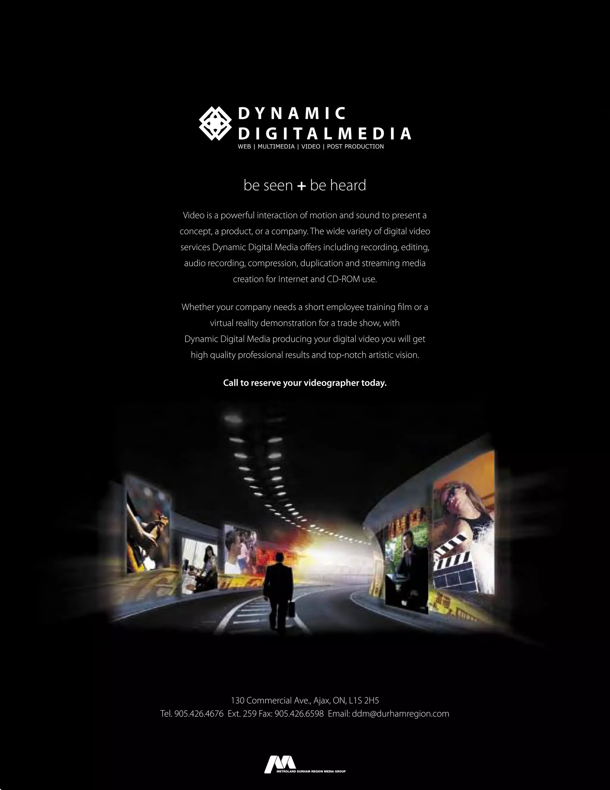 DYNAMIC
                    D I G I TA L M E D I A
                    WEB | MULTIMEDIA | VIDEO | POST PRODUCTION




                     be seen + be heard
     Video is a powerful interaction of motion and sound to present a
    concept, a product, or a company. The wide variety of digital video
    services Dynamic Digital Media oﬀers including recording, editing,
     audio recording, compression, duplication and streaming media
                  creation for Internet and CD-ROM use.

     Whether your company needs a short employee training ﬁlm or a
            virtual reality demonstration for a trade show, with
     Dynamic Digital Media producing your digital video you will get
       high quality professional results and top-notch artistic vision.

                Call to reserve your videographer today.




                   130 Commercial Ave., Ajax, ON, L1S 2H5
Tel. 905.426.4676 Ext. 259 Fax: 905.426.6598 Email: ddm@durhamregion.com
 