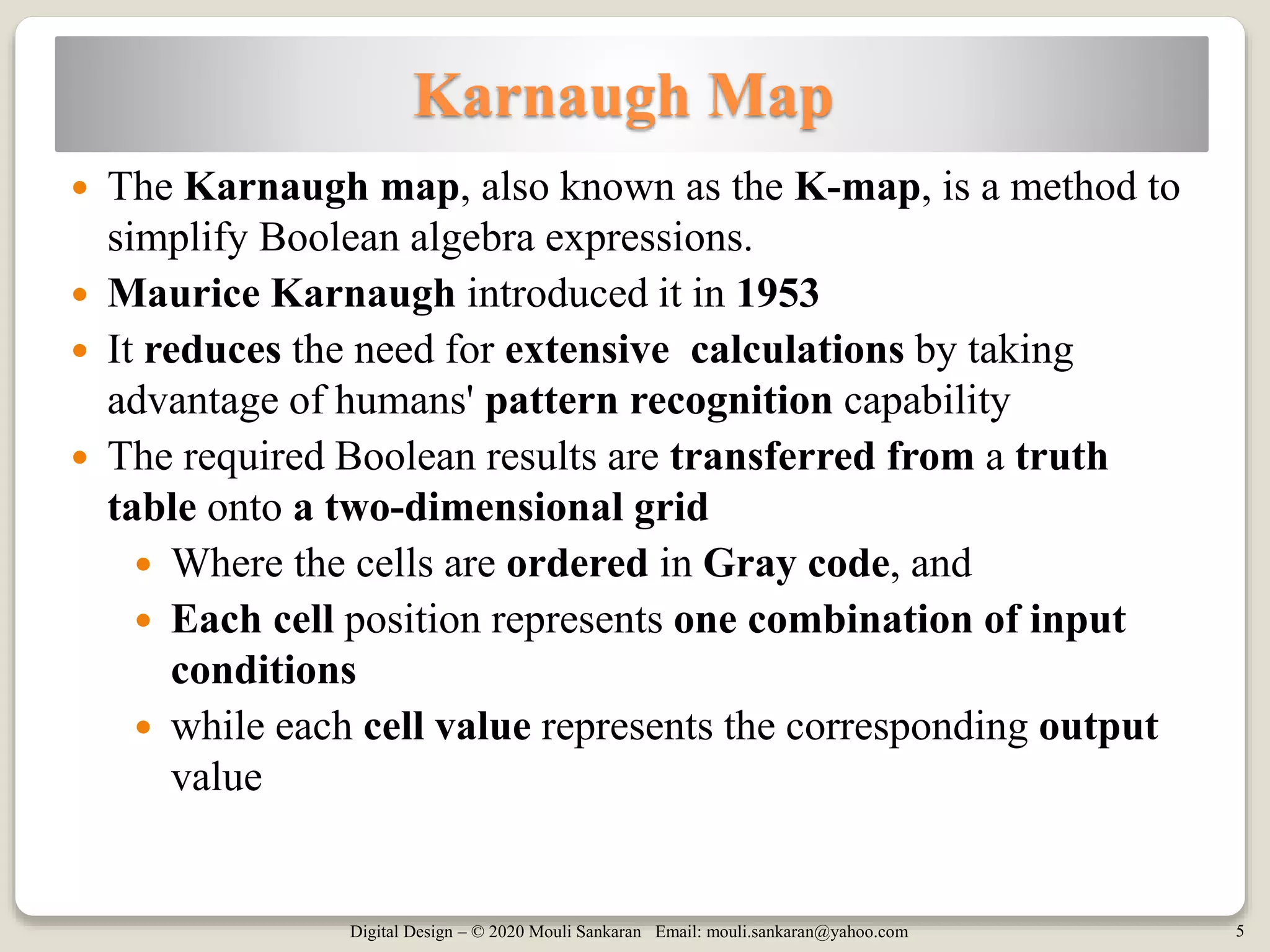Digital Design – © 2020 Mouli Sankaran Email: mouli.sankaran@yahoo.com 5
Karnaugh Map
 The Karnaugh map, also known as the K-map, is a method to
simplify Boolean algebra expressions.
 Maurice Karnaugh introduced it in 1953
 It reduces the need for extensive calculations by taking
advantage of humans' pattern recognition capability
 The required Boolean results are transferred from a truth
table onto a two-dimensional grid
 Where the cells are ordered in Gray code, and
 Each cell position represents one combination of input
conditions
 while each cell value represents the corresponding output
value
 