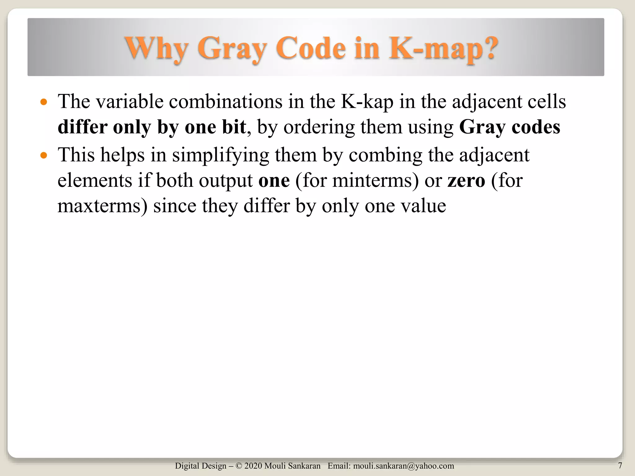 Digital Design – © 2020 Mouli Sankaran Email: mouli.sankaran@yahoo.com 7
Why Gray Code in K-map?
 The variable combinations in the K-kap in the adjacent cells
differ only by one bit, by ordering them using Gray codes
 This helps in simplifying them by combing the adjacent
elements if both output one (for minterms) or zero (for
maxterms) since they differ by only one value
 