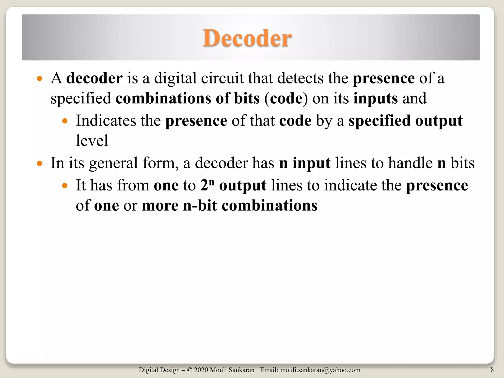 Digital Design – © 2020 Mouli Sankaran Email: mouli.sankaran@yahoo.com 8
Decoder
 A decoder is a digital circuit that detects the presence of a
specified combinations of bits (code) on its inputs and
 Indicates the presence of that code by a specified output
level
 In its general form, a decoder has n input lines to handle n bits
 It has from one to 2n output lines to indicate the presence
of one or more n-bit combinations
 