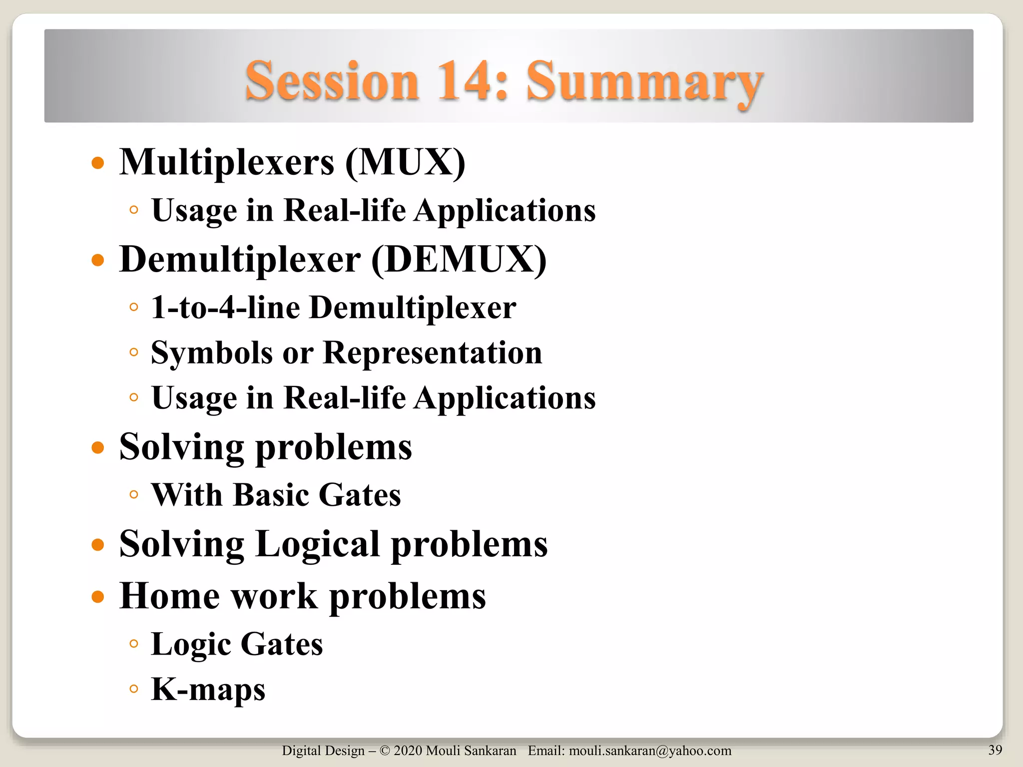Digital Design – © 2020 Mouli Sankaran Email: mouli.sankaran@yahoo.com 39
Session 14: Summary
 Multiplexers (MUX)
◦ Usage in Real-life Applications
 Demultiplexer (DEMUX)
◦ 1-to-4-line Demultiplexer
◦ Symbols or Representation
◦ Usage in Real-life Applications
 Solving problems
◦ With Basic Gates
 Solving Logical problems
 Home work problems
◦ Logic Gates
◦ K-maps
 