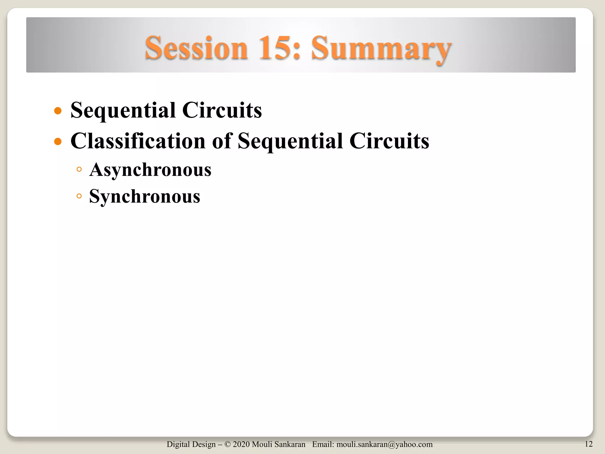 Digital Design – © 2020 Mouli Sankaran Email: mouli.sankaran@yahoo.com 12
Session 15: Summary
 Sequential Circuits
 Classification of Sequential Circuits
◦ Asynchronous
◦ Synchronous
 