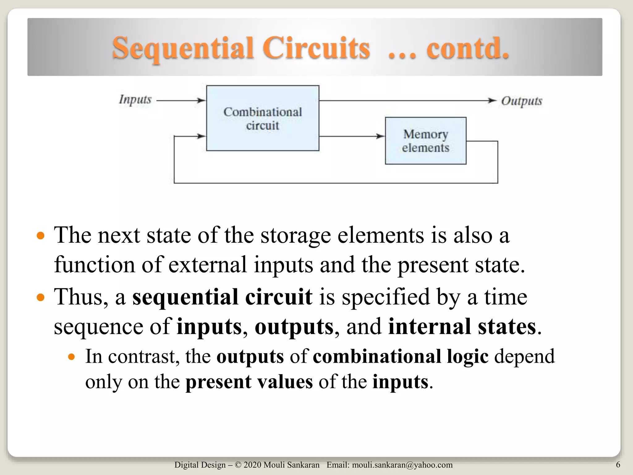 Digital Design – © 2020 Mouli Sankaran Email: mouli.sankaran@yahoo.com 6
Sequential Circuits … contd.
 The next state of the storage elements is also a
function of external inputs and the present state.
 Thus, a sequential circuit is specified by a time
sequence of inputs, outputs, and internal states.
 In contrast, the outputs of combinational logic depend
only on the present values of the inputs.
 