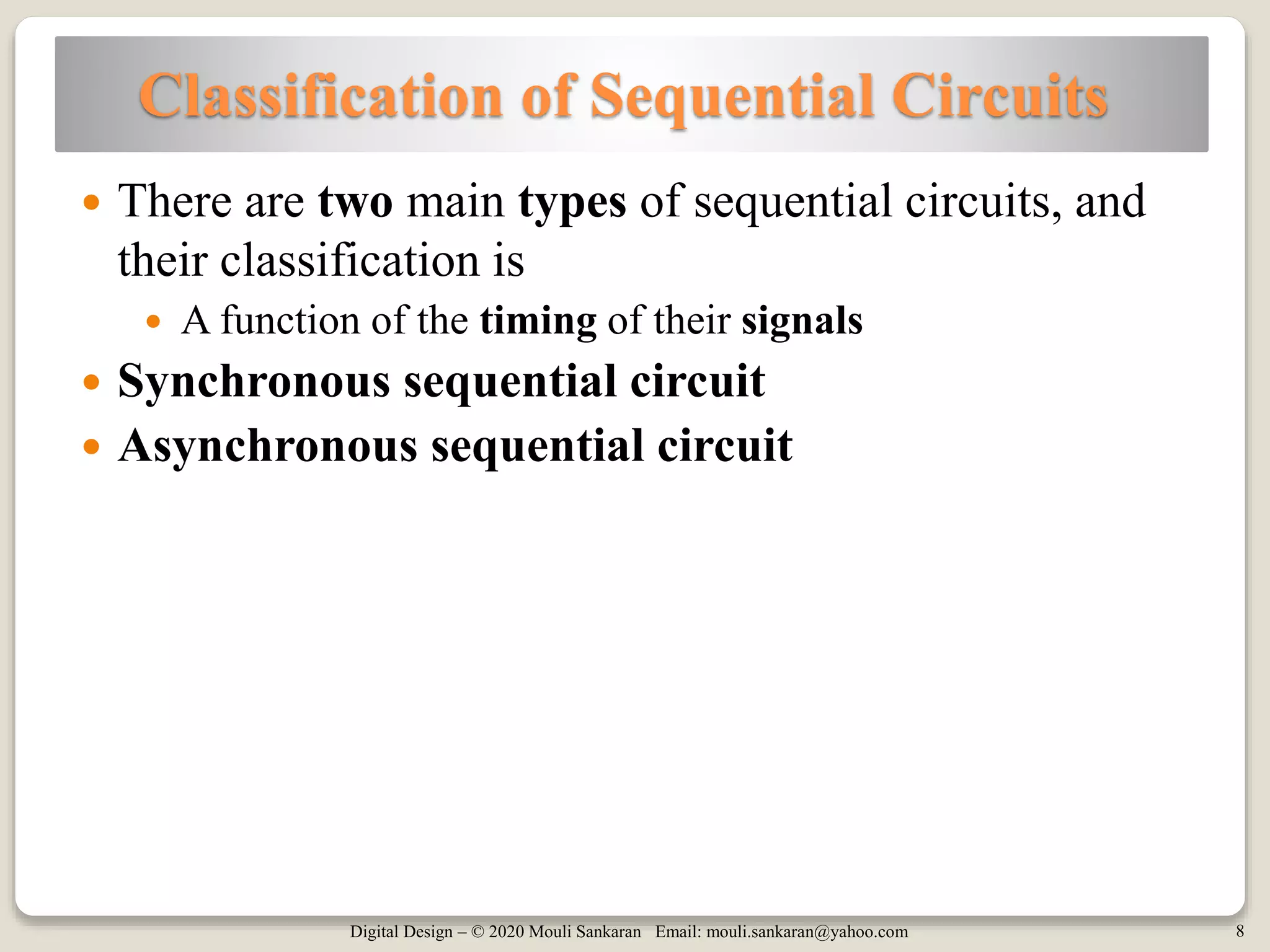 Digital Design – © 2020 Mouli Sankaran Email: mouli.sankaran@yahoo.com 8
Classification of Sequential Circuits
 There are two main types of sequential circuits, and
their classification is
 A function of the timing of their signals
 Synchronous sequential circuit
 Asynchronous sequential circuit
 