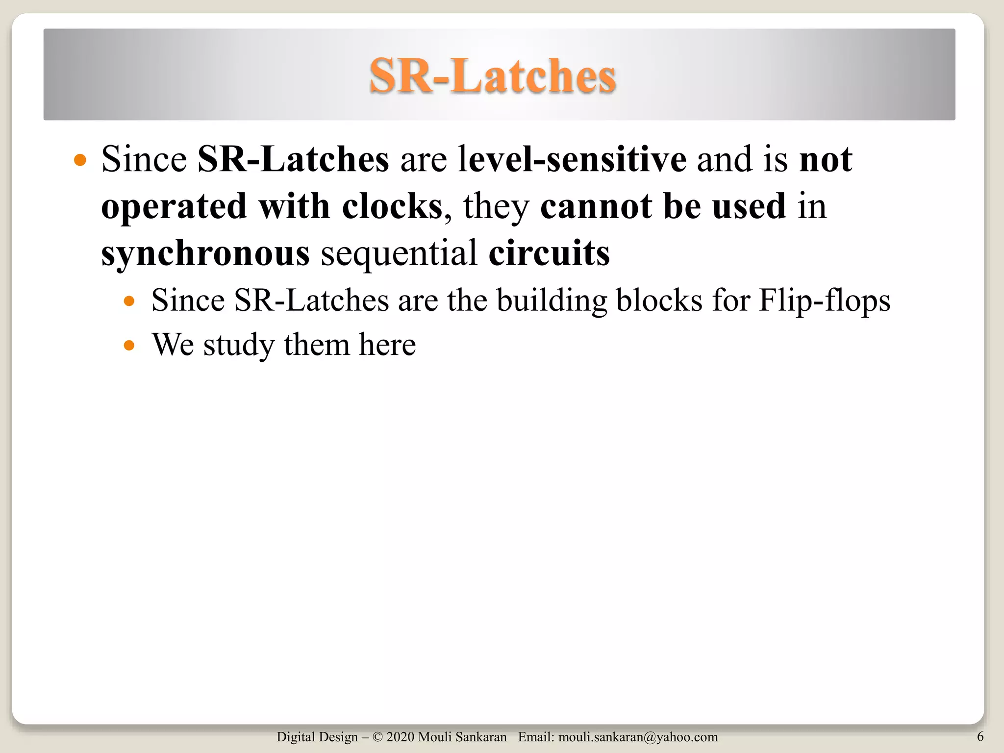 Digital Design – © 2020 Mouli Sankaran Email: mouli.sankaran@yahoo.com 6
SR-Latches
 Since SR-Latches are level-sensitive and is not
operated with clocks, they cannot be used in
synchronous sequential circuits
 Since SR-Latches are the building blocks for Flip-flops
 We study them here
 