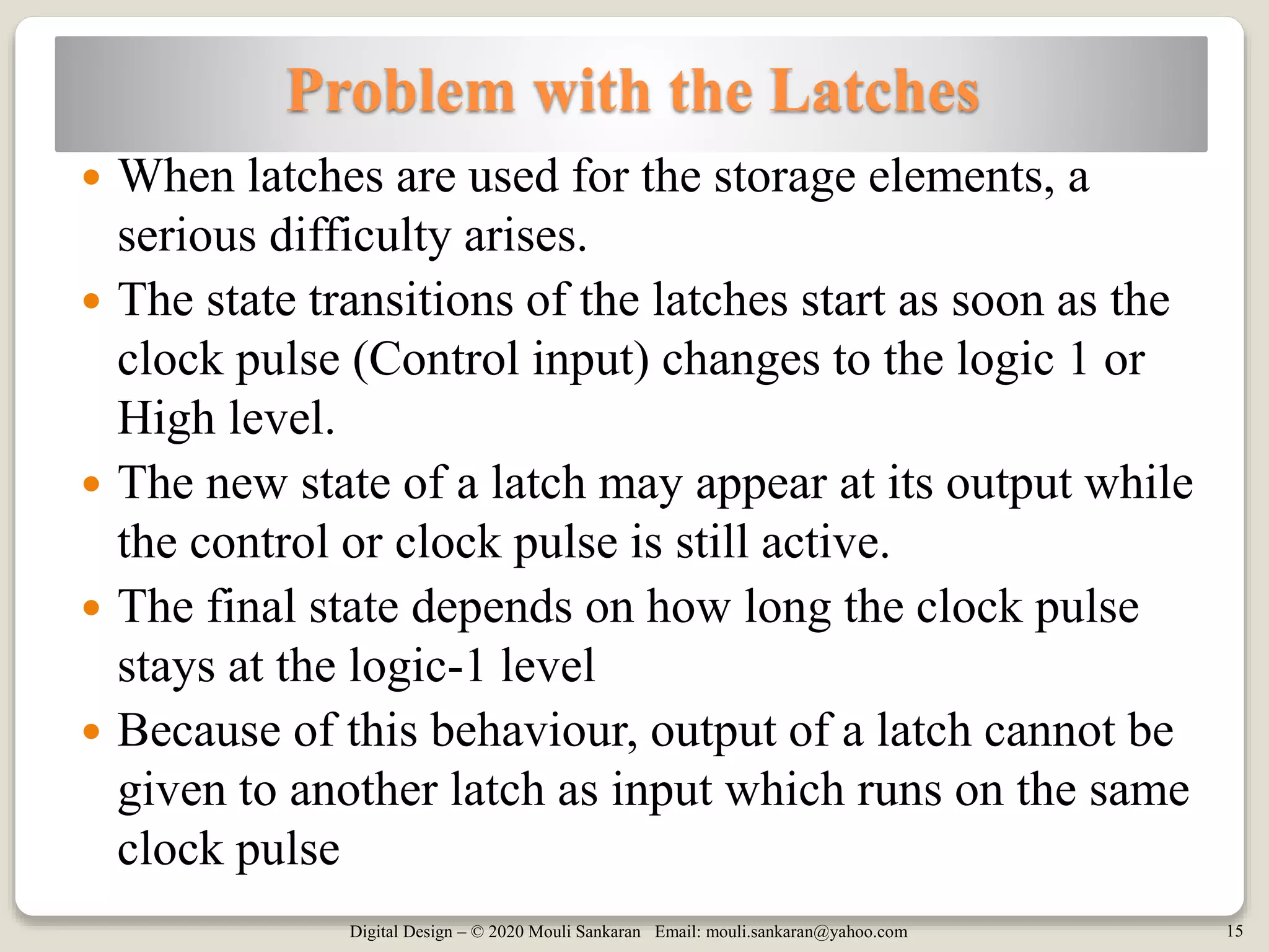 Digital Design – © 2020 Mouli Sankaran Email: mouli.sankaran@yahoo.com 15
Problem with the Latches
 When latches are used for the storage elements, a
serious difficulty arises.
 The state transitions of the latches start as soon as the
clock pulse (Control input) changes to the logic 1 or
High level.
 The new state of a latch may appear at its output while
the control or clock pulse is still active.
 The final state depends on how long the clock pulse
stays at the logic-1 level
 Because of this behaviour, output of a latch cannot be
given to another latch as input which runs on the same
clock pulse
 