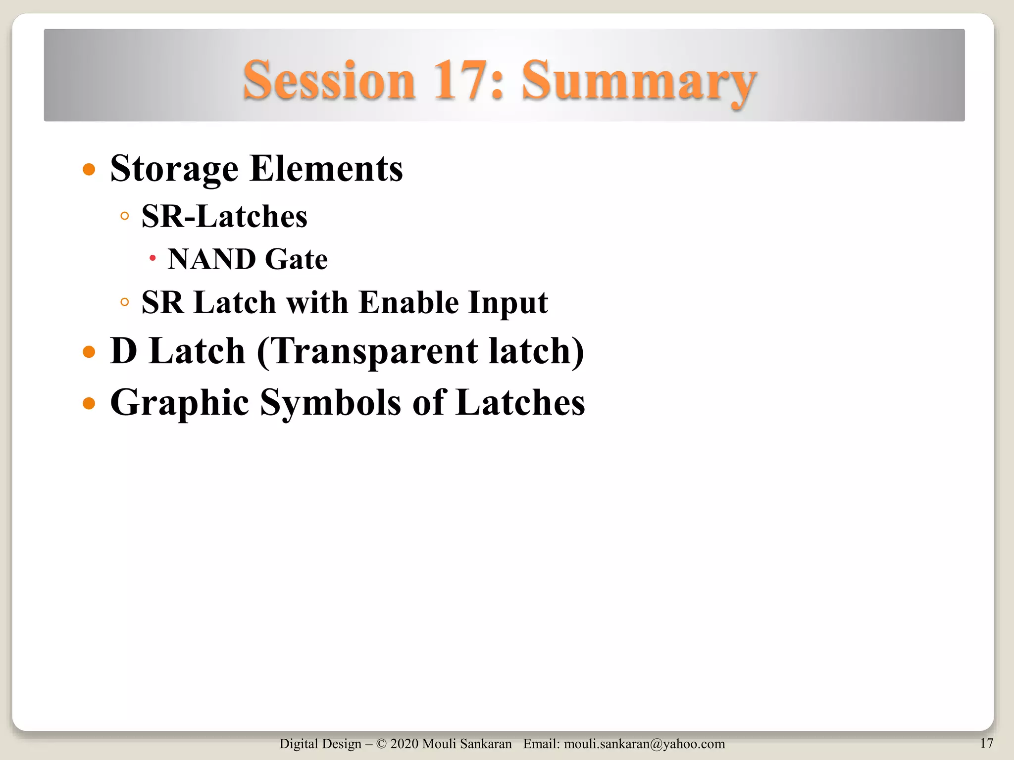 Digital Design – © 2020 Mouli Sankaran Email: mouli.sankaran@yahoo.com 17
Session 17: Summary
 Storage Elements
◦ SR-Latches
 NAND Gate
◦ SR Latch with Enable Input
 D Latch (Transparent latch)
 Graphic Symbols of Latches
 