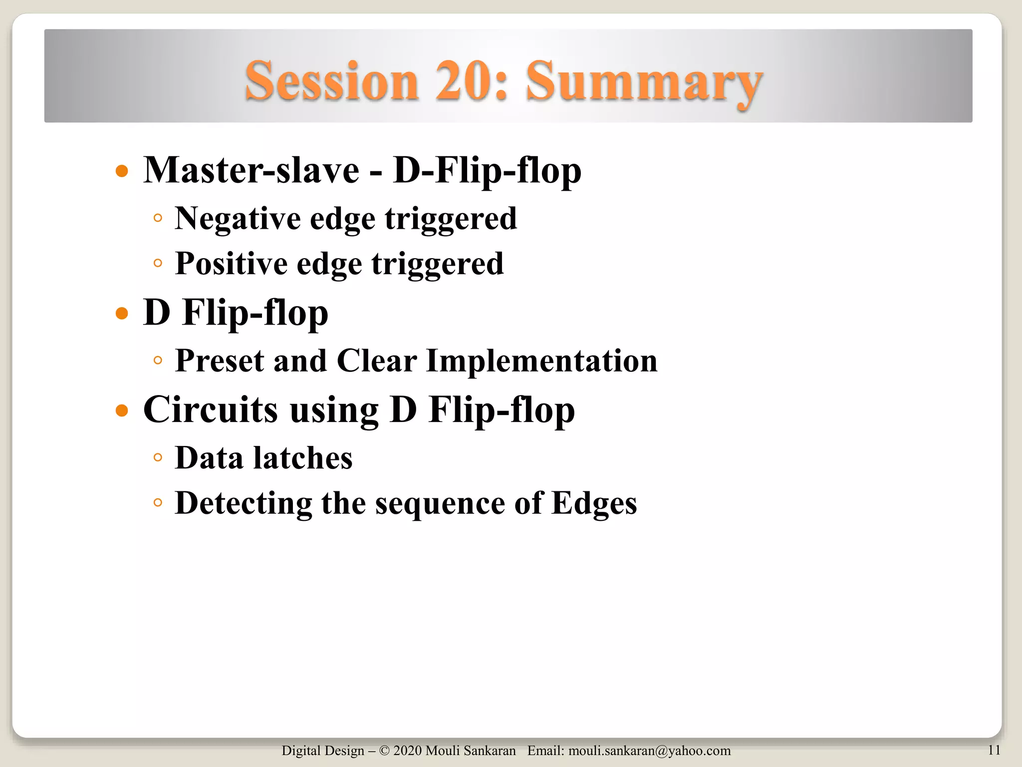 Digital Design – © 2020 Mouli Sankaran Email: mouli.sankaran@yahoo.com 11
Session 20: Summary
 Master-slave - D-Flip-flop
◦ Negative edge triggered
◦ Positive edge triggered
 D Flip-flop
◦ Preset and Clear Implementation
 Circuits using D Flip-flop
◦ Data latches
◦ Detecting the sequence of Edges
 