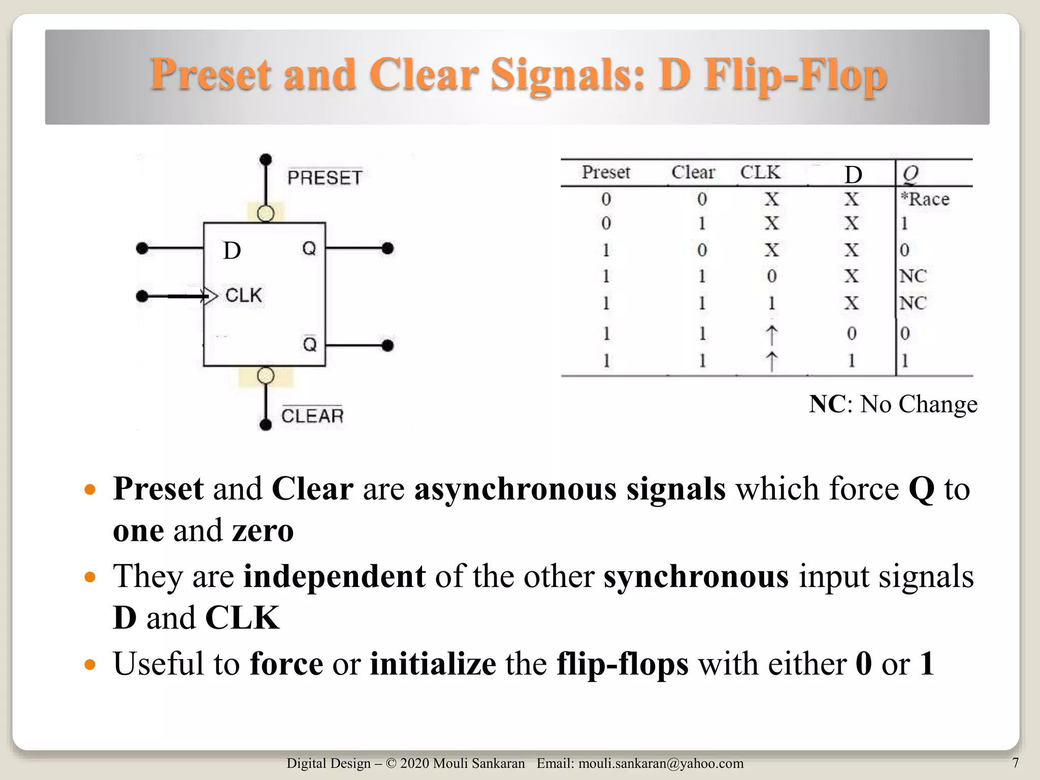 Digital Design – © 2020 Mouli Sankaran Email: mouli.sankaran@yahoo.com 7
Preset and Clear Signals: D Flip-Flop
 Preset and Clear are asynchronous signals which force Q to
one and zero
 They are independent of the other synchronous input signals
D and CLK
 Useful to force or initialize the flip-flops with either 0 or 1
D
D
NC: No Change
 