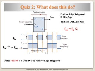 Digital Design – © 2020 Mouli Sankaran Email: mouli.sankaran@yahoo.com 5
Quiz 2: What does this do?
fout = fin /2
Note: 74LS74 is a Dual D-type Positive Edge Triggered
fin
fin / 2 = fout
Positive Edge Triggered
D Flip-flop
Initially Q (fout) is Zero
fout