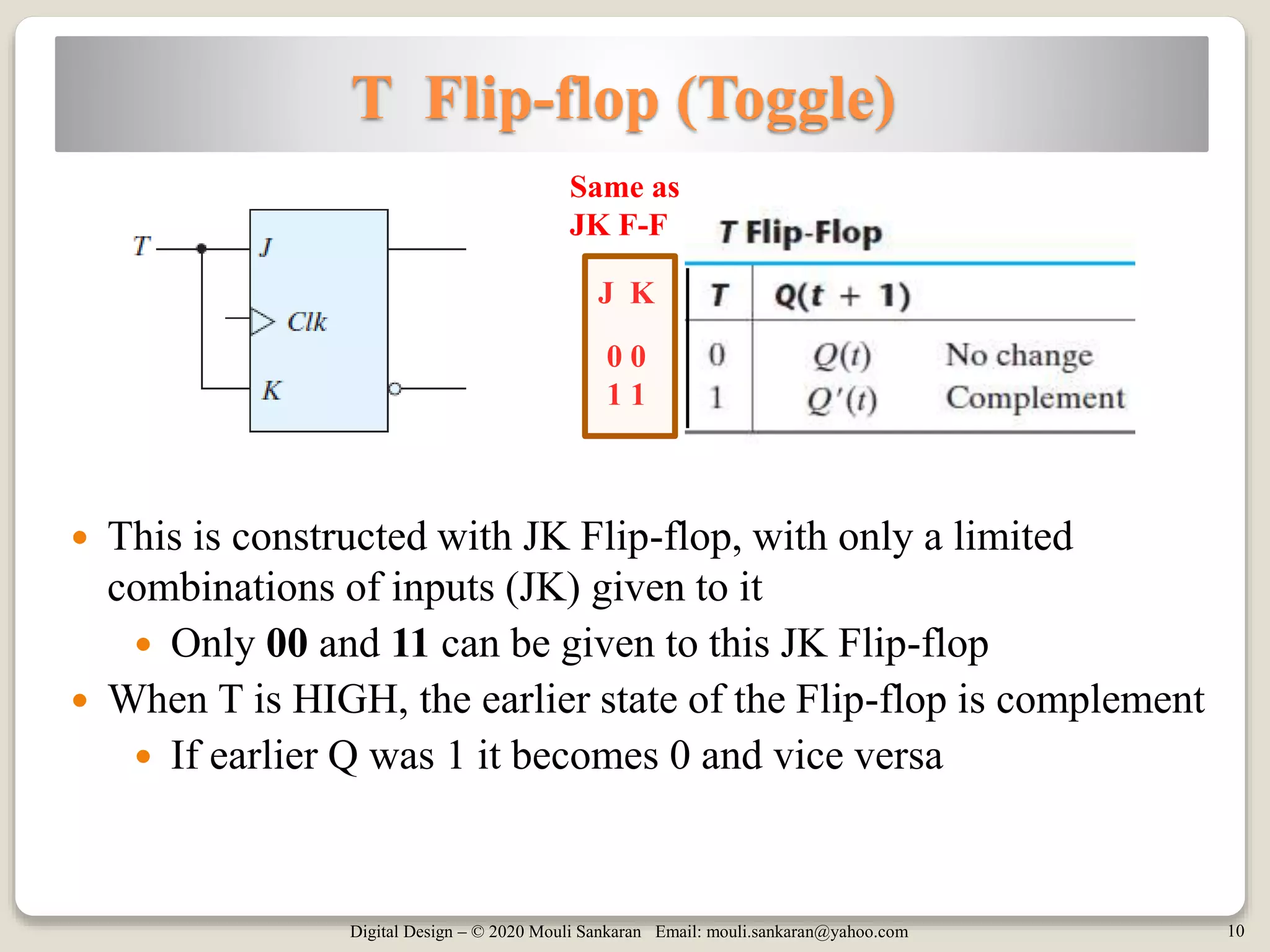 Digital Design – © 2020 Mouli Sankaran Email: mouli.sankaran@yahoo.com 10
T Flip-flop (Toggle)
 This is constructed with JK Flip-flop, with only a limited
combinations of inputs (JK) given to it
 Only 00 and 11 can be given to this JK Flip-flop
 When T is HIGH, the earlier state of the Flip-flop is complement
 If earlier Q was 1 it becomes 0 and vice versa
J K
0 0
1 1
Same as
JK F-F
 
