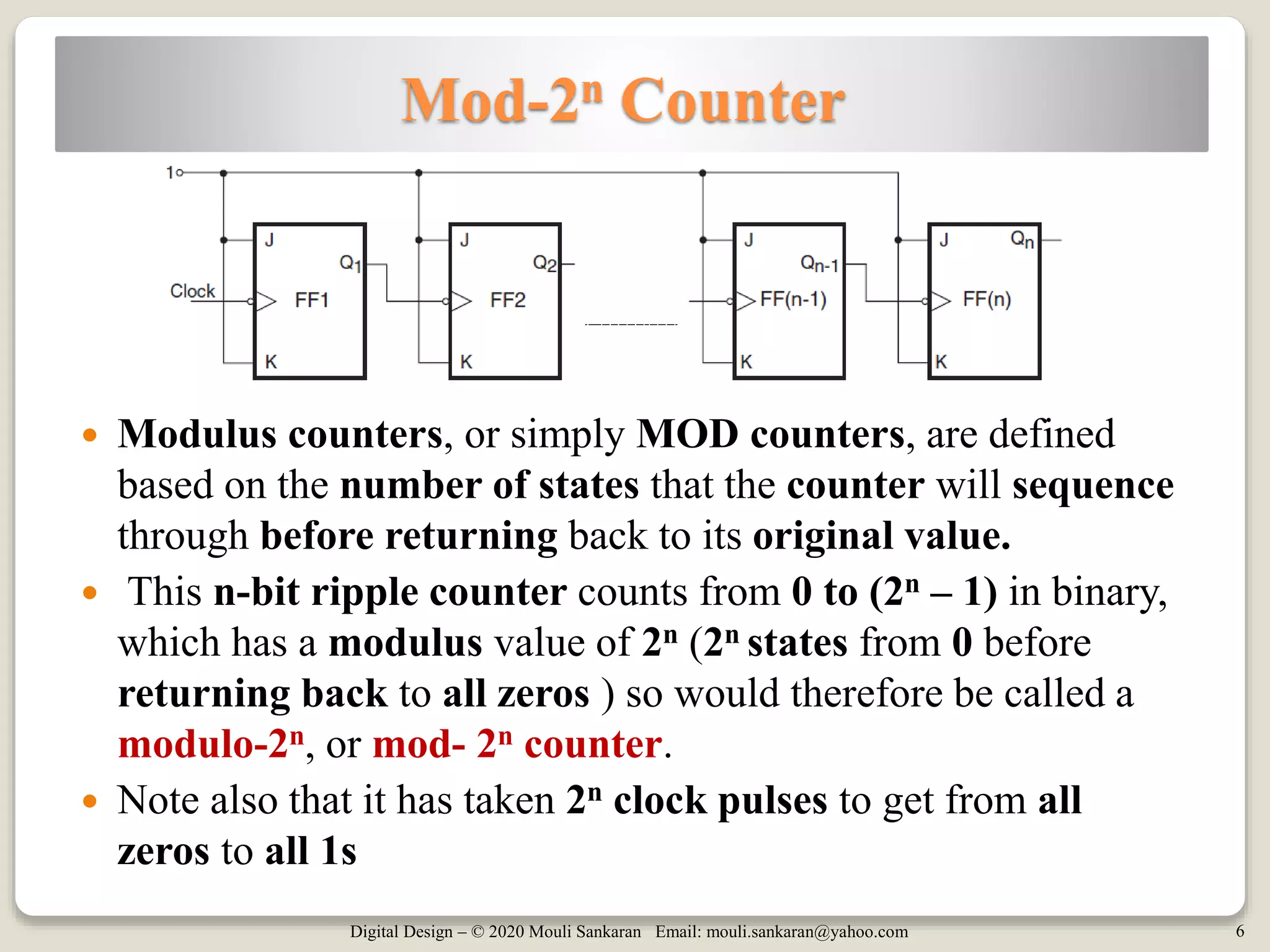 Digital Design – © 2020 Mouli Sankaran Email: mouli.sankaran@yahoo.com 6
Mod-2n Counter
 Modulus counters, or simply MOD counters, are defined
based on the number of states that the counter will sequence
through before returning back to its original value.
 This n-bit ripple counter counts from 0 to (2n – 1) in binary,
which has a modulus value of 2n (2n states from 0 before
returning back to all zeros ) so would therefore be called a
modulo-2n, or mod- 2n counter.
 Note also that it has taken 2n clock pulses to get from all
zeros to all 1s
 