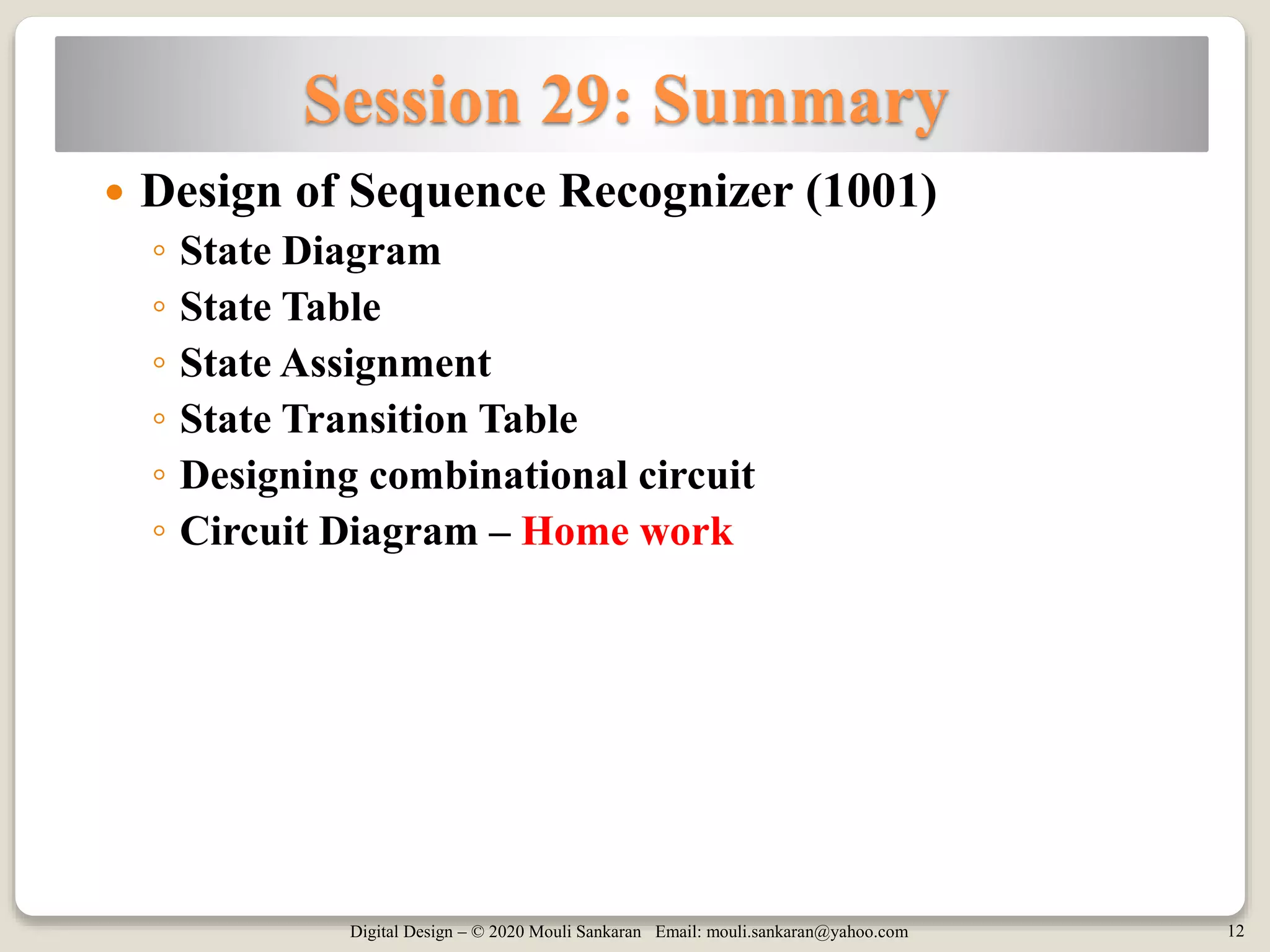 Digital Design – © 2020 Mouli Sankaran Email: mouli.sankaran@yahoo.com 12
Session 29: Summary
 Design of Sequence Recognizer (1001)
◦ State Diagram
◦ State Table
◦ State Assignment
◦ State Transition Table
◦ Designing combinational circuit
◦ Circuit Diagram – Home work
 