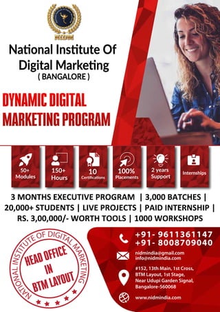 3 MONTHS EXECUTIVE PROGRAM | 3,000 BATCHES |
20,000+ STUDENTS | LIVE PROJECTS | PAID INTERNSHIP |
RS. 3,00,000/- WORTH TOOLS | 1000 WORKSHOPS
50+
Modules
150+
Hours
10
Certiﬁcations
100%
Placements
2 years
Support
Internships
www.nidmindia.com
www.nidmindia.com
info@nidmindia.com
+91- 9611361147
+91- 8008709040
nidmindia@gmail.com
#152, 13th Main, 1st Cross,
BTM Layout, 1st Stage,
Near Udupi Garden Signal,
Bangalore-560068
National Institute Of
Digital Marketing
( BANGALORE )
N
A
T
I
O
N
A
L
I
N
S
T
I
T
UTE OF DIGITAL
M
A
R
K
E
T
I
N
G
HEAD OFFICE
IN
BTM LAYOUT
 