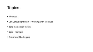 Topics
• About us
• Left versus right brain – Working with creatives
• Zero moment of thruth
• Case – Carglass
• Brand and Challengers
 