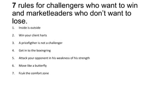7 rules for challengers who want to win
and marketleaders who don’t want to
lose.
1. Inside is outside
2. Win your client harts
3. A pricefigther is not a challenger
4. Get in to the boxingring
5. Attack your opponent in his weakness of his strength
6. Move like a butterfly
7. Fcuk the comfort zone
 