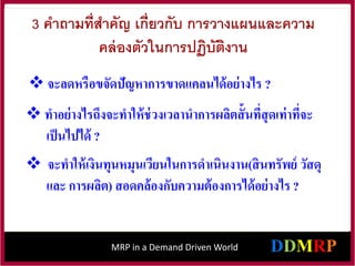 MRP in a Demand Driven World
3 คาถามที่สาคัญ เกี่ยวกับ การวางแผนและความ
คล่องตัวในการปฏิบัติงาน
 จะลดหรือขจัดปัญหาการขาดแคลนได้อย่างไร ?
 ทาอย่างไรถึงจะทาให้ช่วงเวลานาการผลิตสั้นที่สุดเท่าที่จะ
เป็นไปได้ ?
 จะทาให้เงินทุนหมุนเวียนในการดาเนินงาน(สินทรัพย์ วัสดุ
และ การผลิต) สอดคล้องกับความต้องการได้อย่างไร ?
 