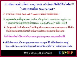 MRP in a Demand Driven World
 การดาเนินงานแบบ Push-and-Promote จะต้องมีการเปลี่ยนแปลง
 กฎเกณฑ์เดิมบนพื้นฐานของ “ การจัดหาเป็นศูนย์กลาง (centrality of supply)” และ
“ ประสิทธิภาพต้นทุนเป็นศูนย์กลาง (cost-centric efficency)” จะต้องจากไป
บริษัทจะต้องนาวิธีการดาเนินงานแบบ position protect and pull เข้ามาใช้
 นากฎเกณฑ์ ประสิทธิภาพการไหลเป็นศูนย์กลาง (flow- centric efficency) มาใช้ เพื่อ
ปกป้องและเพิ่มความเร็วการไหลเวียนของวัสดุและสารสนเทศที่เกี่ยวข้อง
 เพื่อให้สามารถดาเนินการ position Protect and pull ได้ บริษัทต้องแปรสภาพสู่
Demand Driven และ ทาให้อัตราการไหลสอดคล้องกับอัตราความต้องการของลูกค้า
(1)
การพัฒนาองค์กรเพื่อความอยู่รอดอย่างยั่งยืนจะเป็นไปได้หรือไม่
ในสภาพแวดล้อม New Normal ?
 