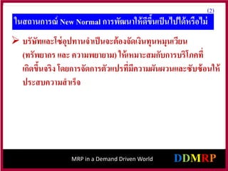 MRP in a Demand Driven World
(2)
ในสถานการณ์ New Normal การพัฒนาให้ดีขึ้นเป็นไปได้หรือไม่
 บรัษัทและโซ่อุปทานจาเป็นจะต้องจัดเงินทุนหมุนเวียน
(ทรัพยากร และ ความพยายาม) ให้เหมาะสมกับการบริโภคที่
เกิดขึ้นจริง โดยการจัดการตัวแปรที่มีความผันผวนและซับซ้อนให้
ประสบความสาเร็จ
 