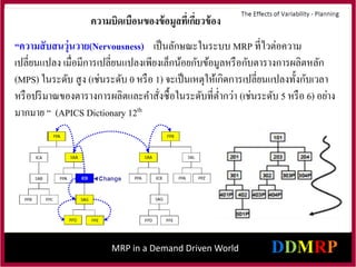 MRP in a Demand Driven World
“ความสับสนวุ่นวาย(Nervousness) เป็นลักษณะในระบบ MRP ที่ไวต่อความ
เปลี่ยนแปลง เมื่อมีการเปลี่ยนแปลงเพียงเล็กน้อยกับข้อมูลหรือกับตารางการผลิตหลัก
(MPS) ในระดับ สูง (เช่นระดับ 0 หรือ 1) จะเป็นเหตุให้เกิดการเปลี่ยนแปลงทั้งกับเวลา
หรือปริมาณของตารางการผลิตและคาสั่งซื้อในระดับที่ต่ากว่า (เช่นระดับ 5 หรือ 6) อย่าง
มากมาย “ (APICS Dictionary 12th
ความบิดเบือนของข้อมูลที่เกี่ยวข้อง
 