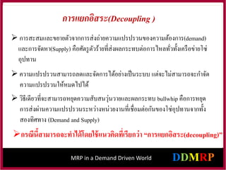 MRP in a Demand Driven World
 การสะสมและขยายตัวจากการส่งถ่ายความแปรปรวนของความต้องการ(demand)
และการจัดหา(Supply) คือศัตรูตัวร้ายที่ส่งผลกระทบต่อการไหลทั่วทั้งเครือข่ายโซ่
อุปทาน
 ความแปรปรวนสามารถลดและจัดการได้อย่างเป็นระบบ แต่จะไม่สามารถจะกาจัด
ความแปรปรวนให้หมดไปได้
 วิธีเดียวที่จะสามารถหยุดความสับสนวุ่นวายและผลกระทบ bullwhip คือการหยุด
การส่งผ่านความแปรปรวนระหว่างหน่วยงานที่เชื่อมต่อกันของโซ่อุปทานจากทั้ง
สองทิศทาง (Demand and Supply)
กรณีนี้สามารถจะทาได้โดยใช้แนวคิดที่เรียกว่า “การแยกอิสระ(decoupling)”
การแยกอิสระ(Decoupling )
 
