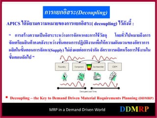 MRP in a Demand Driven World
การแยกอิสระ(Decoupling)
APICS ได้นิยามความหมายของการแยกอิสระ( decoupling) ไว้ดังนี้ :
“ การสร้างความเป็นอิสระระหว่างการจัดหาและการใช้วัสดุ โดยทั่วไปหมายถึงการ
จัดเตรียมสินค้าคงคลังระหว่างขั้นตอนการปฏิบัติงานเพื่อให้ความผันผวนของอัตราการ
ผลิตในขั้นตอนการจัดหา(Supply) ไม่ส่งผลต่อการจากัด อัตราการผลิตหรือการใช้งานใน
ขั้นตอนถัดไป ”
 Decoupling – the Key to Demand Driven Material Requirements Planning (DDMRP)
 