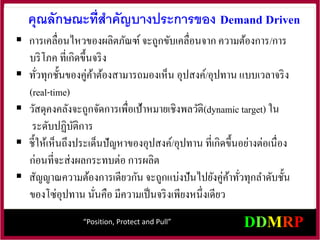คุณลักษณะที่สาคัญบางประการของ Demand Driven
 การเคลื่อนไหวของผลิตภัณฑ์ จะถูกขับเคลื่อนจาก ความต้องการ/การ
บริโภค ที่เกิดขึ้นจริง
 ทั่วทุกชั้นของคู่ค้าต้องสามารถมองเห็น อุปสงค์/อุปทาน แบบเวลาจริง
(real-time)
 วัสดุคงคลังจะถูกจัดการเพื่อเป้าหมายเชิงพลวัติ(dynamic target) ใน
ระดับปฏิบัติการ
 ชี้ให้เห็นถึงประเด็นปัญหาของอุปสงค์/อุปทาน ที่เกิดขึ้นอย่างต่อเนื่อง
ก่อนที่จะส่งผลกระทบต่อ การผลิต
 สัญญาณความต้องการเดียวกัน จะถูกแบ่งปันไปยังคู่ค้าทั่วทุกลาดับชั้น
ของโซ่อุปทาน นั่นคือ มีความเป็นจริงเพียงหนึ่งเดียว
“Position, Protect and Pull”
 