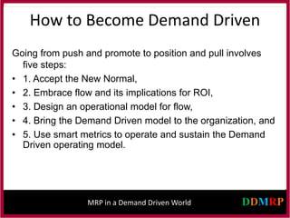 MRP in a Demand Driven World
How to Become Demand Driven
Going from push and promote to position and pull involves
five steps:
• 1. Accept the New Normal,
• 2. Embrace flow and its implications for ROI,
• 3. Design an operational model for flow,
• 4. Bring the Demand Driven model to the organization, and
• 5. Use smart metrics to operate and sustain the Demand
Driven operating model.
 