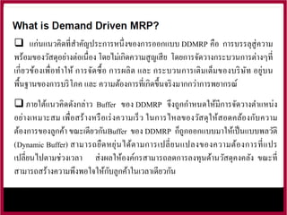  แก่นแนวคิดที่สาคัญประการหนึ่งของการออกแบบ DDMRP คือ การบรรลุสู่ความ
พร้อมของวัสดุอย่างต่อเนื่อง โดยไม่เกิดความสูญเสีย โดยการจัดวางกระบวนการต่างๆที่
เกี่ยวข้องเพื่อทาให้ การจัดซื้อ การผลิต และ กระบวนการเติมเต็มของบริษัท อยู่บน
พื้นฐานของการบริโภค และ ความต้องการที่เกิดขึ้นจริงมากกว่าการพยากรณ์
 ภายใต้แนวคิดดังกล่าว Buffer ของ DDMRP จึงถูกกาหนดให้มีการจัดวางตาแหน่ง
อย่างเหมาะสม เพื่อสร้างหรือเร่งความเร็ว ในการไหลของวัสดุให้สอดคล้องกับความ
ต้องการของลูกค้า ขณะเดียวกันBuffer ของ DDMRP ก็ถูกออกแบบมาให้เป็นแบบพลวัติ
(Dynamic Buffer) สามารถยืดหยุ่นได้ตามการเปลี่ยนแปลงของความต้องการที่แปร
เปลี่ยนไปตามช่วงเวลา ส่งผลให้องค์กรสามารถลดการลงทุนด้านวัสดุคงคลัง ขณะที่
สามารถสร้างความพึงพอใจให้กับลูกค้าในเวลาเดียวกัน
 