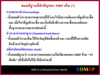 MRP in a Demand Driven World
สมมติฐานที่สาคัญของ MRP เดิม (1)
การพยากรณ์ (Forecasting)
• ตั้งสมมติว่าเราสามารถพยากรณ์ได้ว่าอะไรคือความต้องการที่ลูกค้าจะซื้อ
และ เมื่อไหร่ที่ลูกค้าจะซื้อ และนั้นคือสิ่งที่เราควรจะซื้อและผลิตบน
พื้นฐานของการพยากรณ์เหล่านี้
ช่วงเวลานามาตรฐาน (Standard lead times)
• ตั้งสมมติว่าเวลาที่จะได้รับวัสดุที่จัดซื้อคงที่และ เวลาที่ใช้ในการผลิต
สินค้าจากวัสดุต่างๆก็คงที่
สต๊อกปลอดภัย(Safety stock)
• ตั้งสมมติฐานว่า เราสามารถชดเชยความไม่เพียงพอของ MRP ด้วย “ ค่า
ปัจจัย” (ที่เชื่อถือไม่ได้) ที่เป็นค่าคงที่
 