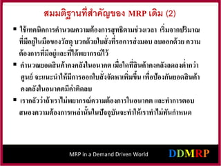 MRP in a Demand Driven World
สมมติฐานที่สาคัญของ MRP เดิม (2)
 ใช้เทคนิคการคานวณความต้องการสุทธิตามช่วงเวลา เริ่มจากปริมาณ
ที่มีอยู่ในมือของวัสดุ บวกด้วยใบสั่งที่รอการส่งมอบลบออกด้วย ความ
ต้องการที่มีอยู่และที่ได้พยากรณ์ไว้
 คานวณยอดสินค้าคงคลังในอนาคตเมื่อใดที่สินค้าคงคลังลดลงต่ากว่า
ศูนย์ จะแนะนาให้มีการออกใบสั่งจัดหาเพิ่มขึ้น เพื่อป้องกันยอดสินค้า
คงคลังในอนาคตมีค่าติดลบ
 เรากลัวว่าถ้าเราไม่พยากรณ์ความต้องการในอนาคต และทาการตอบ
สนองความต้องการเหล่านั้นในปัจจุบันจะทาให้เราทาไม่ทันกาหนด
 