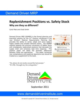 Demand Driven MRP
Replenishment Positions vs. Safety Stock 
Why are they so different? 
Carol Ptak and Chad Smith 
Demand Driven MRP (DDMRP) is the formal planning and
execution solution for the 21st
Century introduced in the
new Orlicky’s Material Requirements Planning that
provides the ability to sense, adapt and serve today’s
highly volatile and complex demand chains. The DDMRP
method replaces the previous convention of Safety Stock
with strategically replenished positions that decouple the
supply chain and compress lead time response. This
position paper will detail the dramatic differences
between these two approaches. This paper introduces
new verbalizations and graphical depictions and should be
treated as a supplement to the book.
“Sir, please do not smoke around the fuel pumps.”
“It’s OK, I brought my fire extinguisher.”
September 2011 
www.demanddriveninstitute.com
All material © copyright 2011, Demand Driven Institute, LLC, all rights reserved.
 