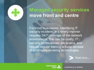 Managed security services 
move front and centre 
For most businesses, identifying IT 
security incidents in a timely manner 
requires 24/7 coverage of the network 
environment. This can be costly; IT 
security professionals are scarce, and 
require regular training to keep abreast 
of continually evolving technologies. 
> Read more…. 
accelerate your ambition 
 