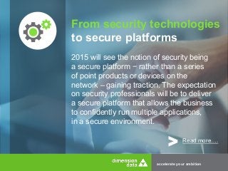 From security technologies 
to secure platforms 
2015 will see the notion of security being 
a secure platform − rather than a series 
of point products or devices on the 
network – gaining traction. The expectation 
on security professionals will be to deliver 
a secure platform that allows the business 
to confidently run multiple applications, 
in a secure environment. 
> Read more…. 
accelerate your ambition 
 