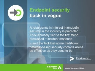Endpoint security 
back in vogue 
A resurgence in interest in endpoint 
security in the industry is predicted. 
This is closely tied to the first trend 
discussed − incident response 
− and the fact that some traditional 
network-based security controls aren’t 
as effective as they used to be. 
> Read more…. 
accelerate your ambition 
 