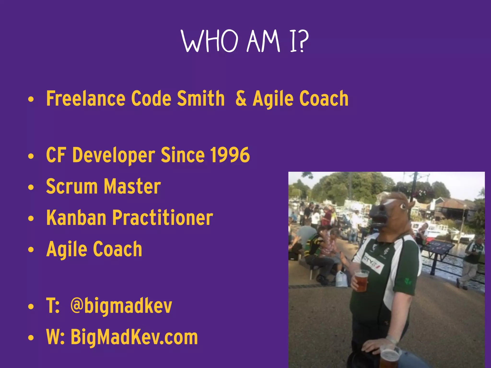 Who Am I?
• Freelance Code Smith & Agile Coach
• CF Developer Since 1996
• Scrum Master
• Kanban Practitioner
• Agile Coach
• T: @bigmadkev
• W: BigMadKev.com 2