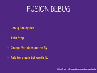 Fusion DebUG
• Debug line by line
• Auto Step
• Change Variables on the fly
• Paid for plugin but worth it.
http://cfml-craftsmanship.com/eclipseupdatesite