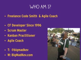 Who Am I?
• Freelance Code Smith & Agile Coach
• CF Developer Since 1996
• Scrum Master
• Kanban Practitioner
• Agile Coach
• T: @bigmadkev
• W: BigMadKev.com 2
