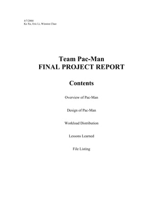 4/7/2004
Ke Xu, Eric Li, Winston Chao
Team Pac-Man
FINAL PROJECT REPORT
Contents
Overview of Pac-Man
Design of Pac-Man
Workload Distribution
Lessons Learned
File Listing
 