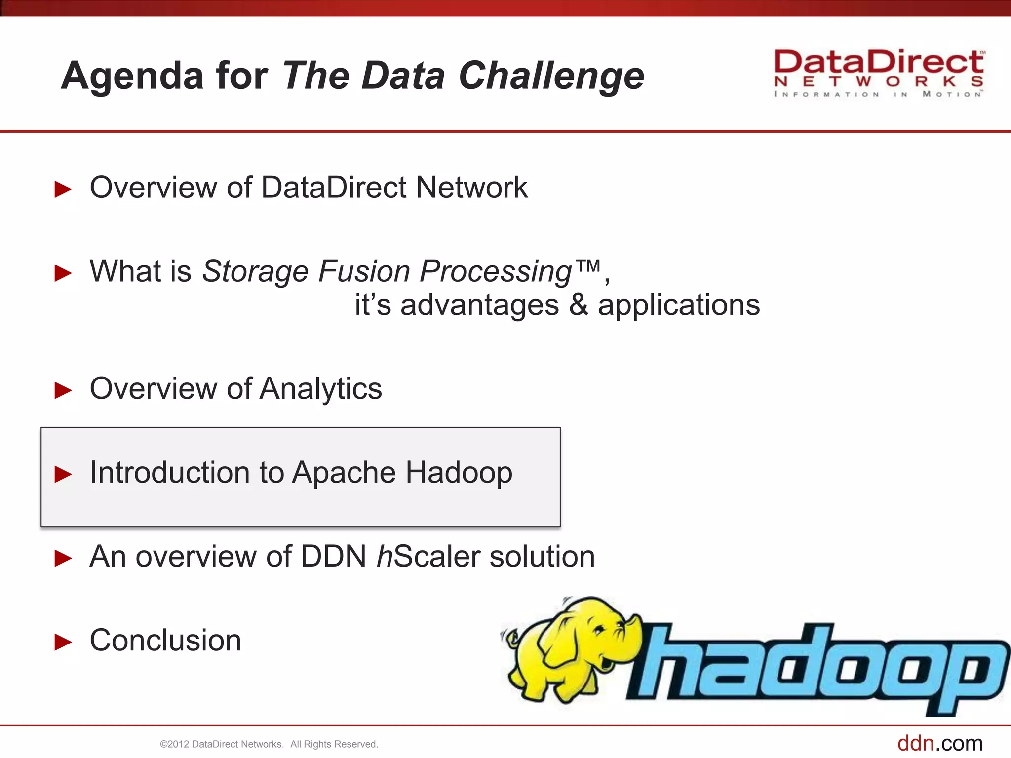Agenda for The Data Challenge

►   Overview of DataDirect Network

►   What is Storage Fusion Processing™,
                      it’s advantages & applications

►   Overview of Analytics

►   Introduction to Apache Hadoop

►   An overview of DDN hScaler solution

►   Conclusion


         ©2012 DataDirect Networks. All Rights Reserved.   ddn.com
 