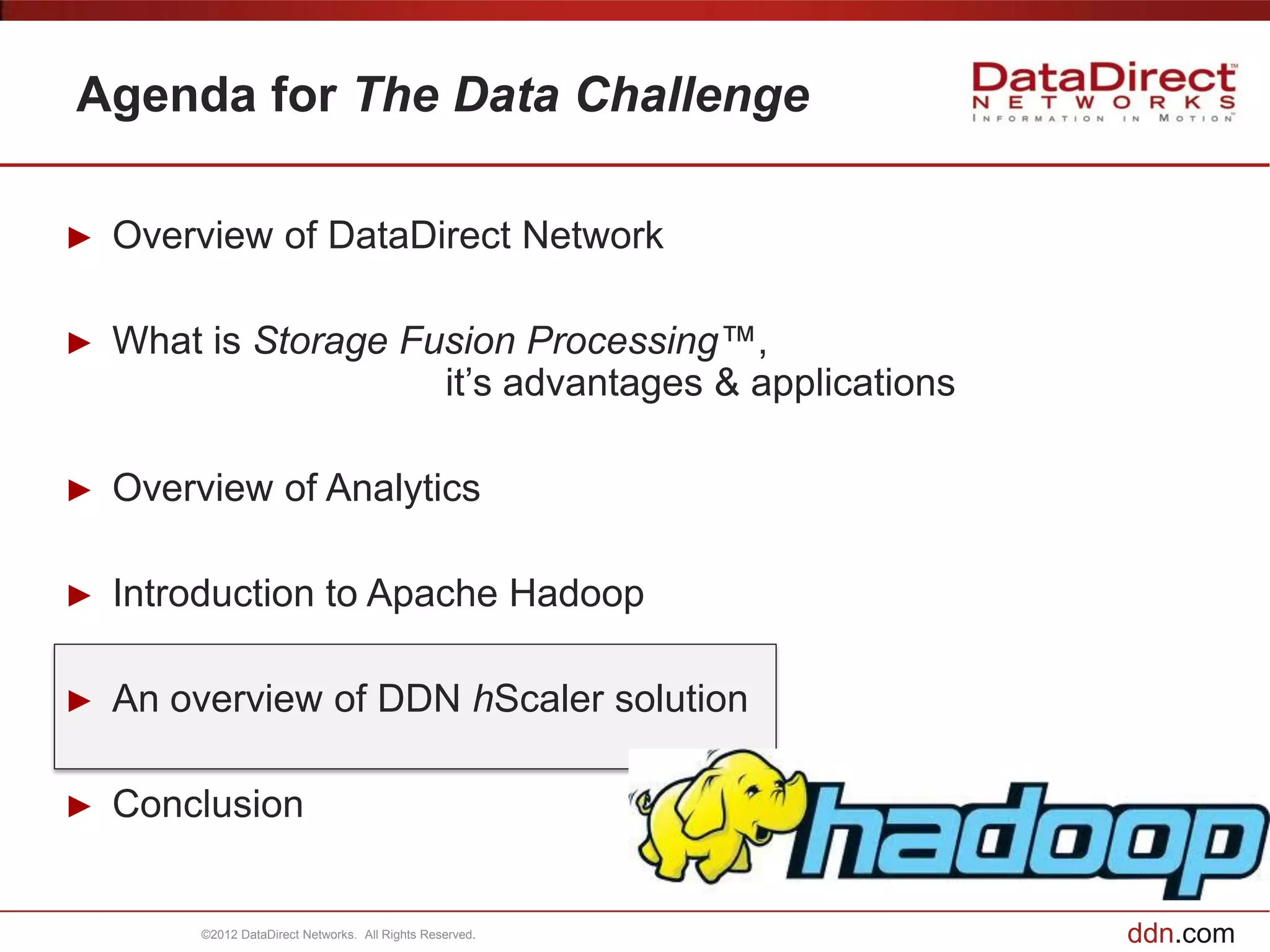 Agenda for The Data Challenge

►   Overview of DataDirect Network

►   What is Storage Fusion Processing™,
                      it’s advantages & applications

►   Overview of Analytics

►   Introduction to Apache Hadoop

►   An overview of DDN hScaler solution

►   Conclusion


         ©2012 DataDirect Networks. All Rights Reserved.   ddn.com
 
