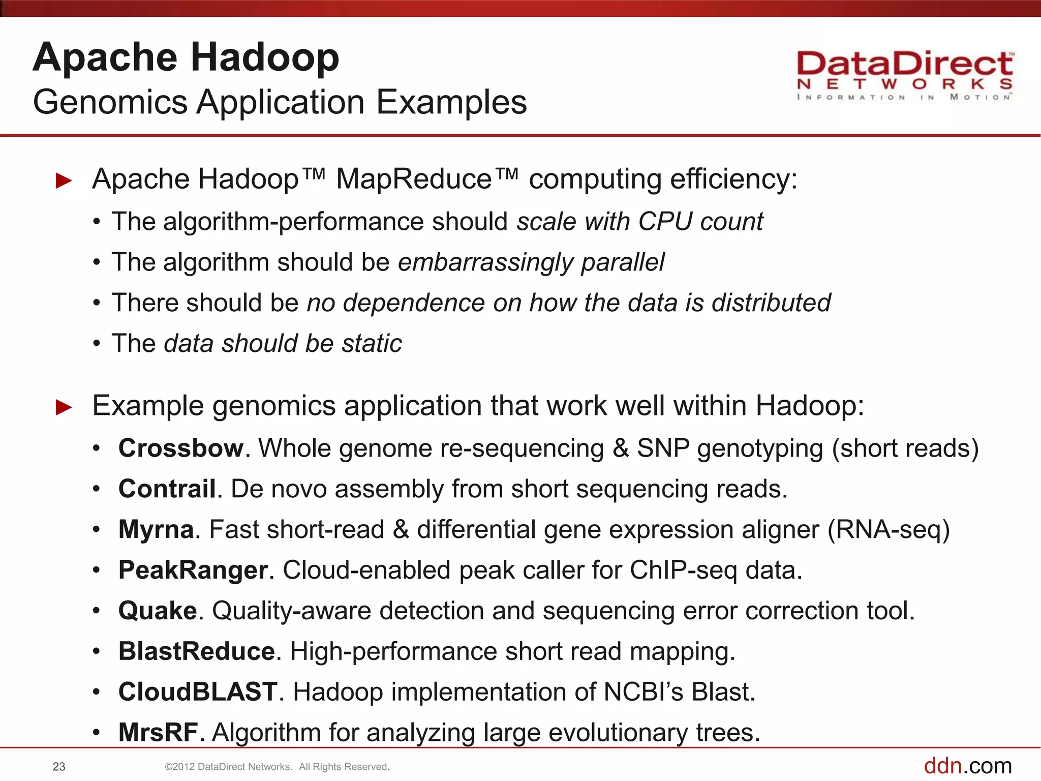 Apache Hadoop
Genomics Application Examples

 ►    Apache Hadoop™ MapReduce™ computing efficiency:
      • The algorithm-performance should scale with CPU count
      • The algorithm should be embarrassingly parallel
      • There should be no dependence on how the data is distributed
      • The data should be static

 ►    Example genomics application that work well within Hadoop:
      • Crossbow. Whole genome re-sequencing & SNP genotyping (short reads)
      • Contrail. De novo assembly from short sequencing reads.
      • Myrna. Fast short-read & differential gene expression aligner (RNA-seq)
      • PeakRanger. Cloud-enabled peak caller for ChIP-seq data.
      • Quake. Quality-aware detection and sequencing error correction tool.
      • BlastReduce. High-performance short read mapping.
      • CloudBLAST. Hadoop implementation of NCBI’s Blast.
      • MrsRF. Algorithm for analyzing large evolutionary trees.
 23         ©2012 DataDirect Networks. All Rights Reserved.                    ddn.com
 