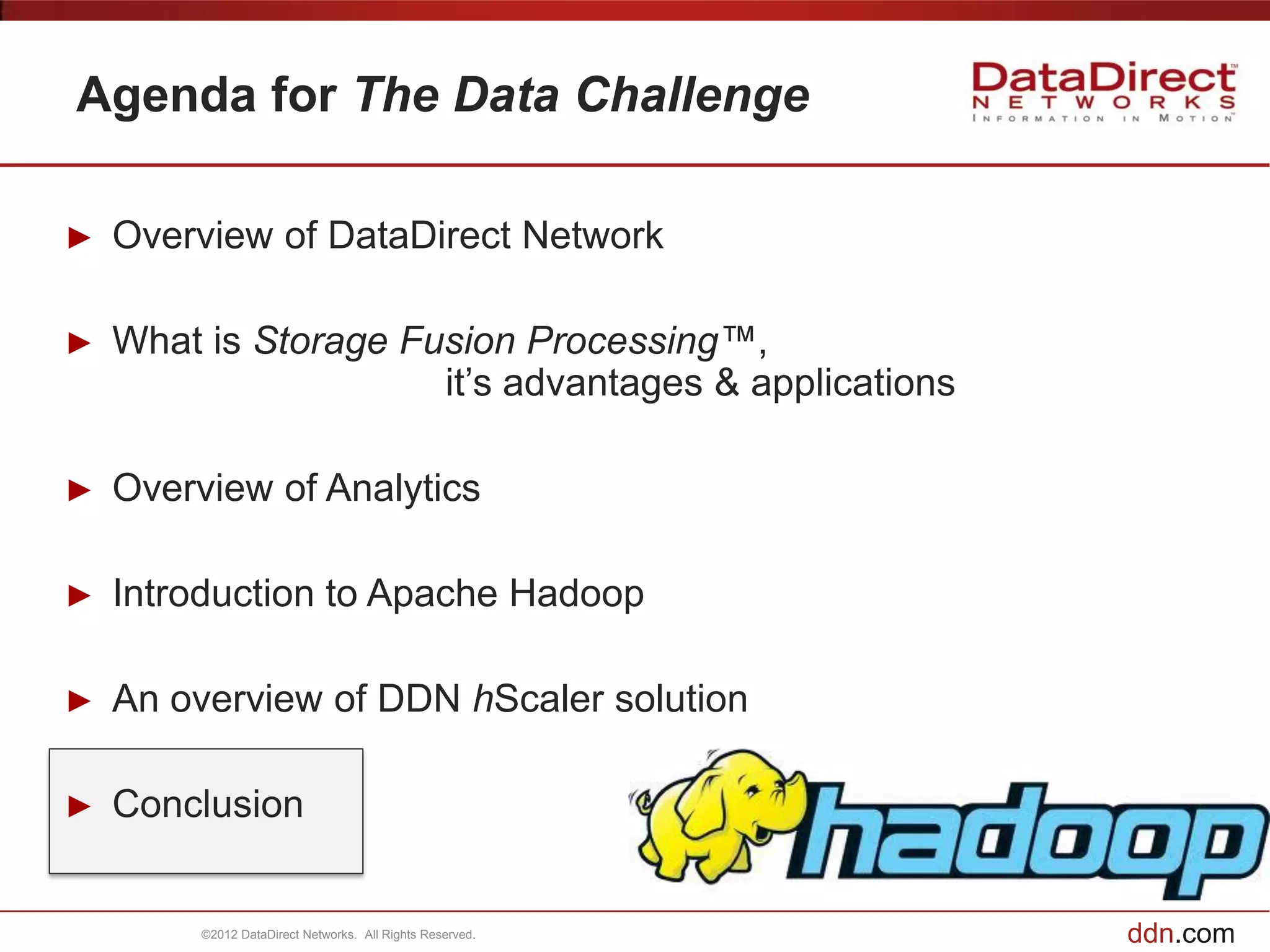 Agenda for The Data Challenge

►   Overview of DataDirect Network

►   What is Storage Fusion Processing™,
                      it’s advantages & applications

►   Overview of Analytics

►   Introduction to Apache Hadoop

►   An overview of DDN hScaler solution

►   Conclusion


         ©2012 DataDirect Networks. All Rights Reserved.   ddn.com
 