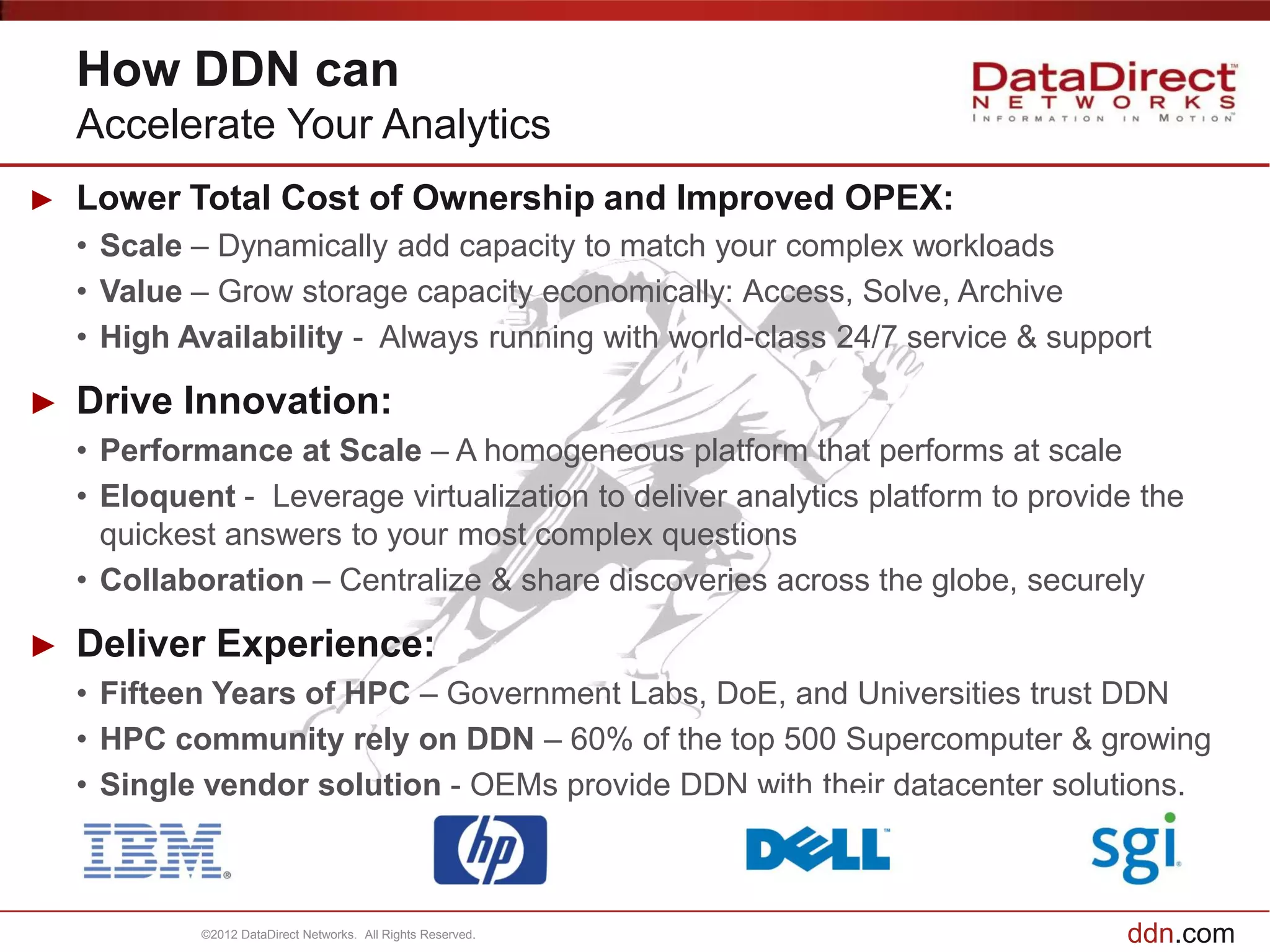 How DDN can
    Accelerate Your Analytics
►   Lower Total Cost of Ownership and Improved OPEX:
    • Scale – Dynamically add capacity to match your complex workloads
    • Value – Grow storage capacity economically: Access, Solve, Archive
    • High Availability - Always running with world-class 24/7 service & support

►   Drive Innovation:
    • Performance at Scale – A homogeneous platform that performs at scale
    • Eloquent - Leverage virtualization to deliver analytics platform to provide the
      quickest answers to your most complex questions
    • Collaboration – Centralize & share discoveries across the globe, securely

►   Deliver Experience:
    • Fifteen Years of HPC – Government Labs, DoE, and Universities trust DDN
    • HPC community rely on DDN – 60% of the top 500 Supercomputer & growing
    • Single vendor solution - OEMs provide DDN with their datacenter solutions.



             ©2012 DataDirect Networks. All Rights Reserved.                    ddn.com
 